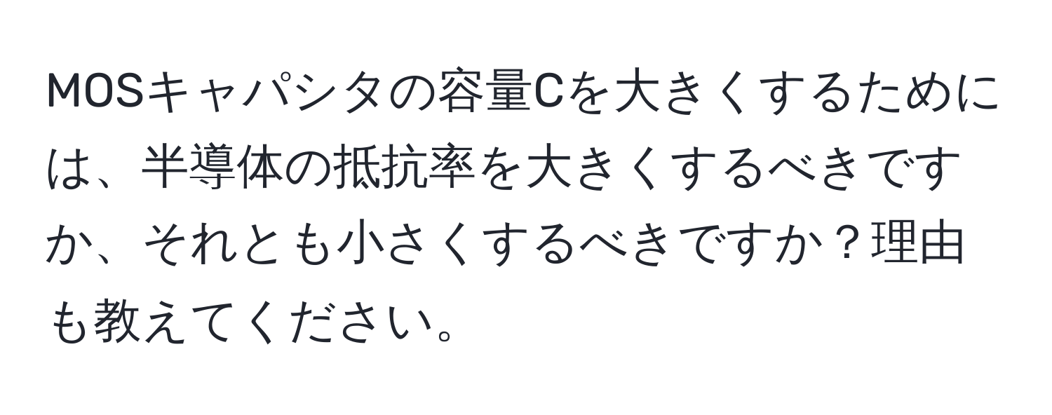 MOSキャパシタの容量Cを大きくするためには、半導体の抵抗率を大きくするべきですか、それとも小さくするべきですか？理由も教えてください。