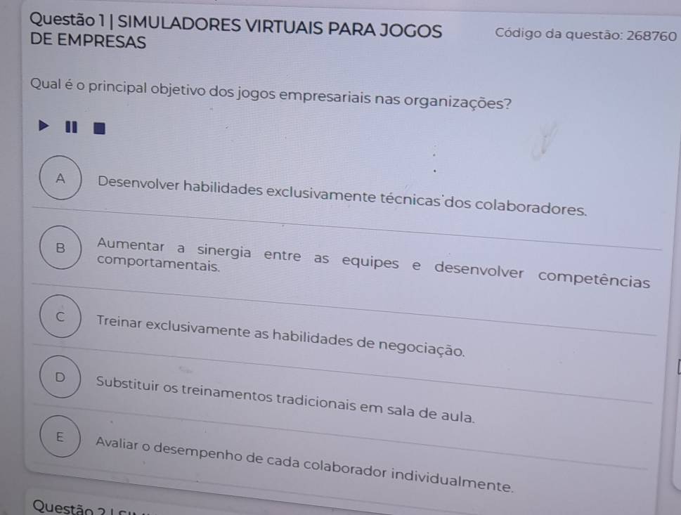 SIMULADORES VIRTUAIS PARA JOGOS Código da questão: 268760
DE EMPRESAS
Qual é o principal objetivo dos jogos empresariais nas organizações?
A Desenvolver habilidades exclusivamente técnicas'dos colaboradores.
B Aumentar a sinergia entre as equipes e desenvolver competências
comportamentais.
C Treinar exclusivamente as habilidades de negociação._
_
D Substituir os treinamentos tradicionais em sala de aula.
E Avaliar o desempenho de cada colaborador individualmente._
Questão