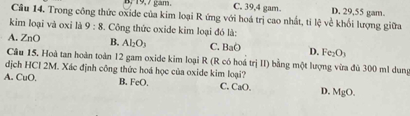 B, 19, 7 gam. C. 39, 4 gam. D. 29,55 gam.
Câu 14. Trong công thức oxide của kim loại R ứng với hoá trị cao nhất, tỉ lệ về khối lượng giữa
kim loại và oxi là 9:8 3. Công thức oxide kim loại đó là:
A. ZnO B. Al_2O_3 C. BaO D. Fe_2O_3
Câu 15. Hoà tan hoàn toàn 12 gam oxide kim loại R (R có hoá trị II) bằng một lượng vừa đủ 300 ml dung
dịch HCl 2M. Xác định công thức hoá học của oxide kim loại?
A. CuO. B. FeO. C. CaO. D. MgO.