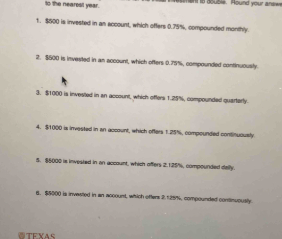 to the nearest year. estment to double. Round your answe 
1. $500 is invested in an account, which offers 0.75%, compounded monthly. 
2. $500 is invested in an account, which offers 0.75%, compounded continuously. 
3. $1000 is invested in an account, which offers 1.25%, compounded quarterly. 
4. $1000 is invested in an account, which offers 1.25%, compounded continuously. 
5. $5000 is invested in an account, which offers 2.125%, compounded daily. 
6. $5000 is invested in an account, which offers 2.125%, compounded continuously. 
TEYAS