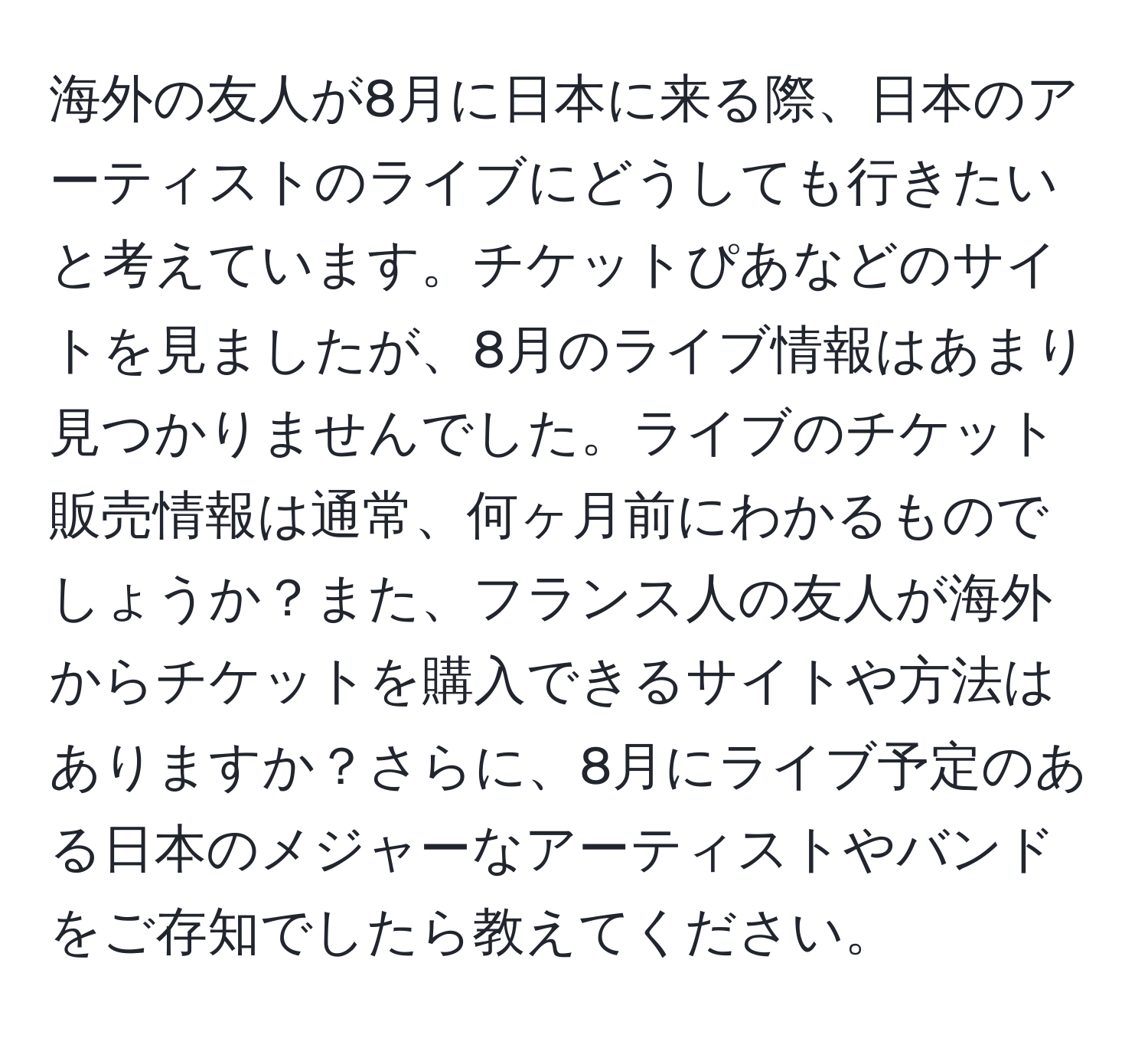 海外の友人が8月に日本に来る際、日本のアーティストのライブにどうしても行きたいと考えています。チケットぴあなどのサイトを見ましたが、8月のライブ情報はあまり見つかりませんでした。ライブのチケット販売情報は通常、何ヶ月前にわかるものでしょうか？また、フランス人の友人が海外からチケットを購入できるサイトや方法はありますか？さらに、8月にライブ予定のある日本のメジャーなアーティストやバンドをご存知でしたら教えてください。