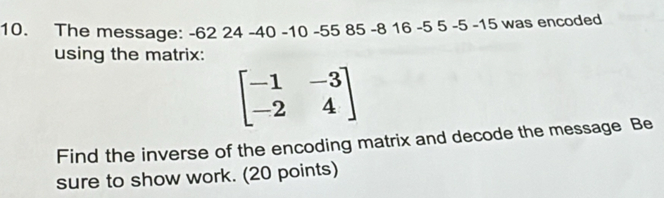 The message: -62 24 -40 -10 -55 85 -8 16 -5 5 -5 - 15 was encoded 
using the matrix:
beginbmatrix -1&-3 -2&4endbmatrix
Find the inverse of the encoding matrix and decode the message Be 
sure to show work. (20 points)