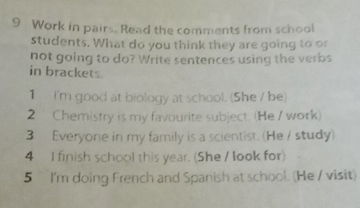 Work in pairs. Read the comments from school 
students. What do you think they are going to or 
not going to do? Write sentences using the verbs 
in brackets. 
1 I'm good at biology at school. (She / be) 
2 Chemistry is my favourite subject. (He / work) 
3 Everyone in my family is a scientist. (He / study) 
4 I finish school this year. (She / look for) 
5 I'm doing French and Spanish at school. (He / visit)