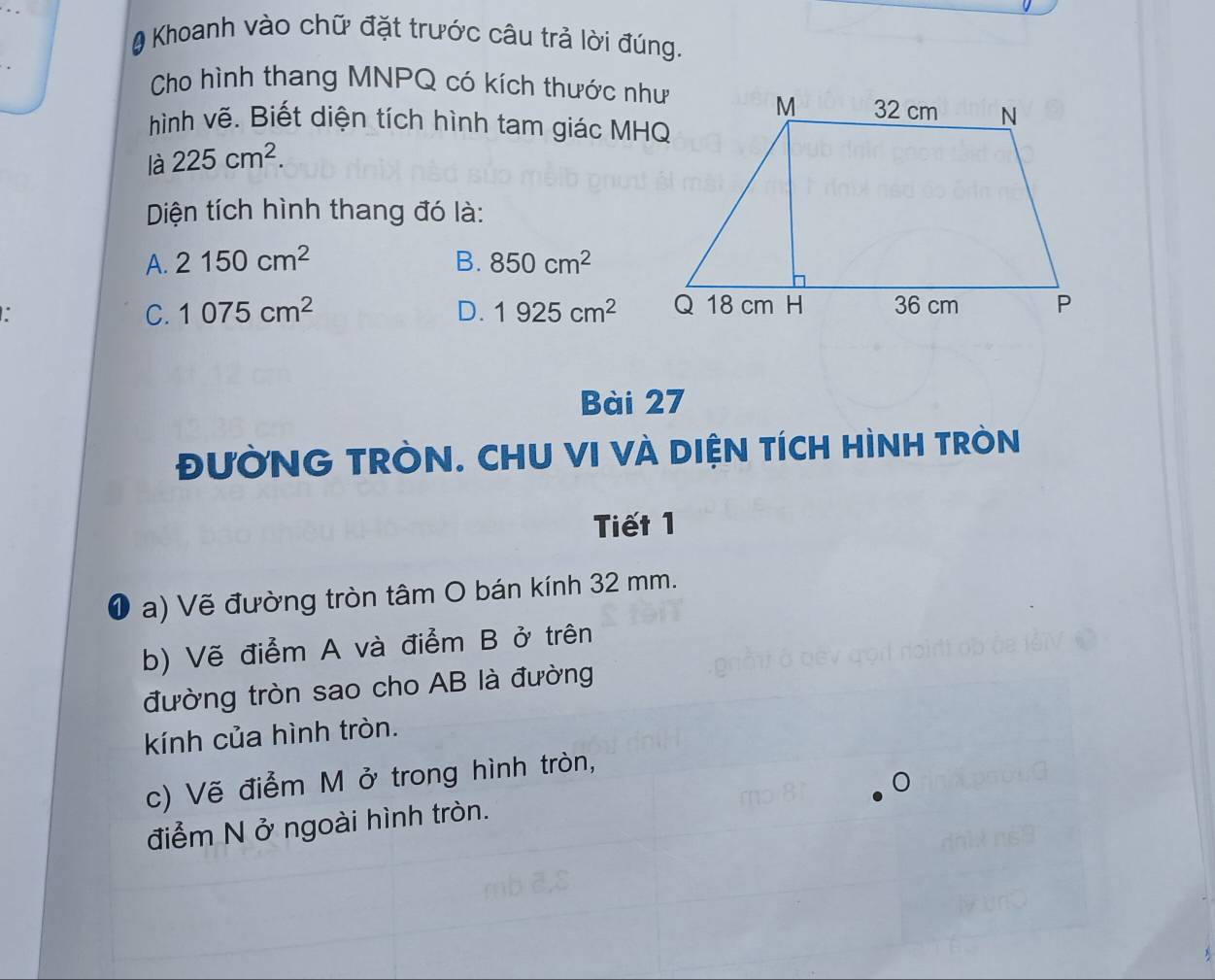 # Khoanh vào chữ đặt trước câu trả lời đúng.
Cho hình thang MNPQ có kích thước như
hình vẽ. Biết diện tích hình tam giác MHQ
là 225cm^2. 
Diện tích hình thang đó là:
A. 2150cm^2 B. 850cm^2.
C. 1075cm^2 D. 1925cm^2
Bài 27
đưỜNG TRÒN. CHU VI VÀ DIỆN TÍCH HÌNH TRÒN
Tiết 1
a) Vẽ đường tròn tâm O bán kính 32 mm.
b) Vẽ điểm A và điểm B ở trên
đường tròn sao cho AB là đường
kính của hình tròn.
c) Vẽ điểm M ở trong hình tròn,
điểm N ở ngoài hình tròn.