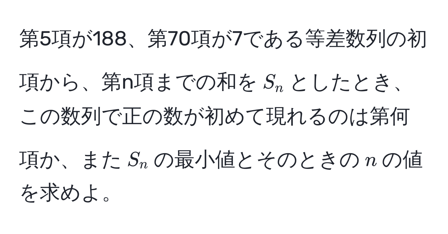 第5項が188、第70項が7である等差数列の初項から、第n項までの和を$S_n$としたとき、この数列で正の数が初めて現れるのは第何項か、また$S_n$の最小値とそのときの$n$の値を求めよ。