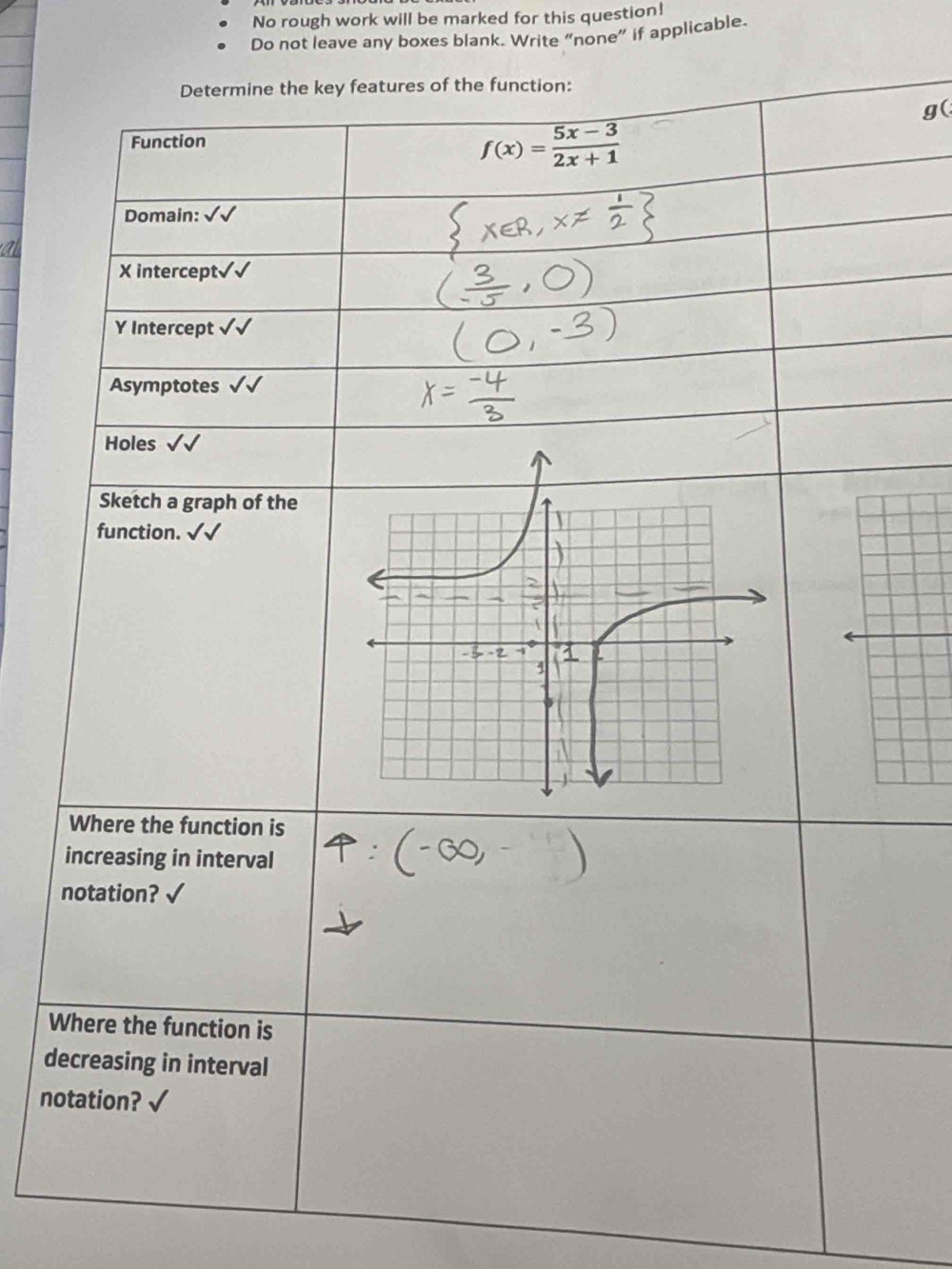 No rough work will be marked for this question! 
Do not leave any boxes blank. Write “none” if applicable. 
Determine the key features of the function: 
g( 
Function
f(x)= (5x-3)/2x+1 
Domain:
X intercept√√
Y Intercept √√ 
Asymptotes√ 
Holes √√ 
Sketch a graph of the 
function. surd  
Where the function is 
increasing in interval 
notation? 
Where the function is 
decreasing in interval 
notation?