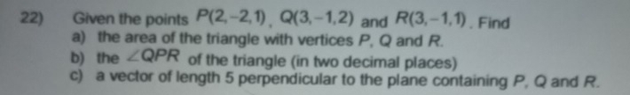 Given the points P(2,-2,1), Q(3,-1,2) and R(3,-1,1). Find 
a) the area of the triangle with vertices P, Q and R. 
b) the ∠ QPR of the triangle (in two decimal places) 
c) a vector of length 5 perpendicular to the plane containing P, Q and R.