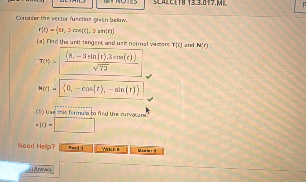 SCALCET8 13.3.017.MI. P 
Consider the vector function given below.
r(t)= 8t,3cos (t),3sin (t)rangle
(a) Find the unit tangent and unit normal vectors T(t) and N(t).
T(t)=  (langle 8,-3sin (t),3cos (t)rangle )/sqrt(73) 
N(t)= langle 0,-cos (t),-sin (t)rangle 
(b) Use this formula to find the curvature.
k(t)=□
Need Help? Read It Watch It Master it 
it Answer