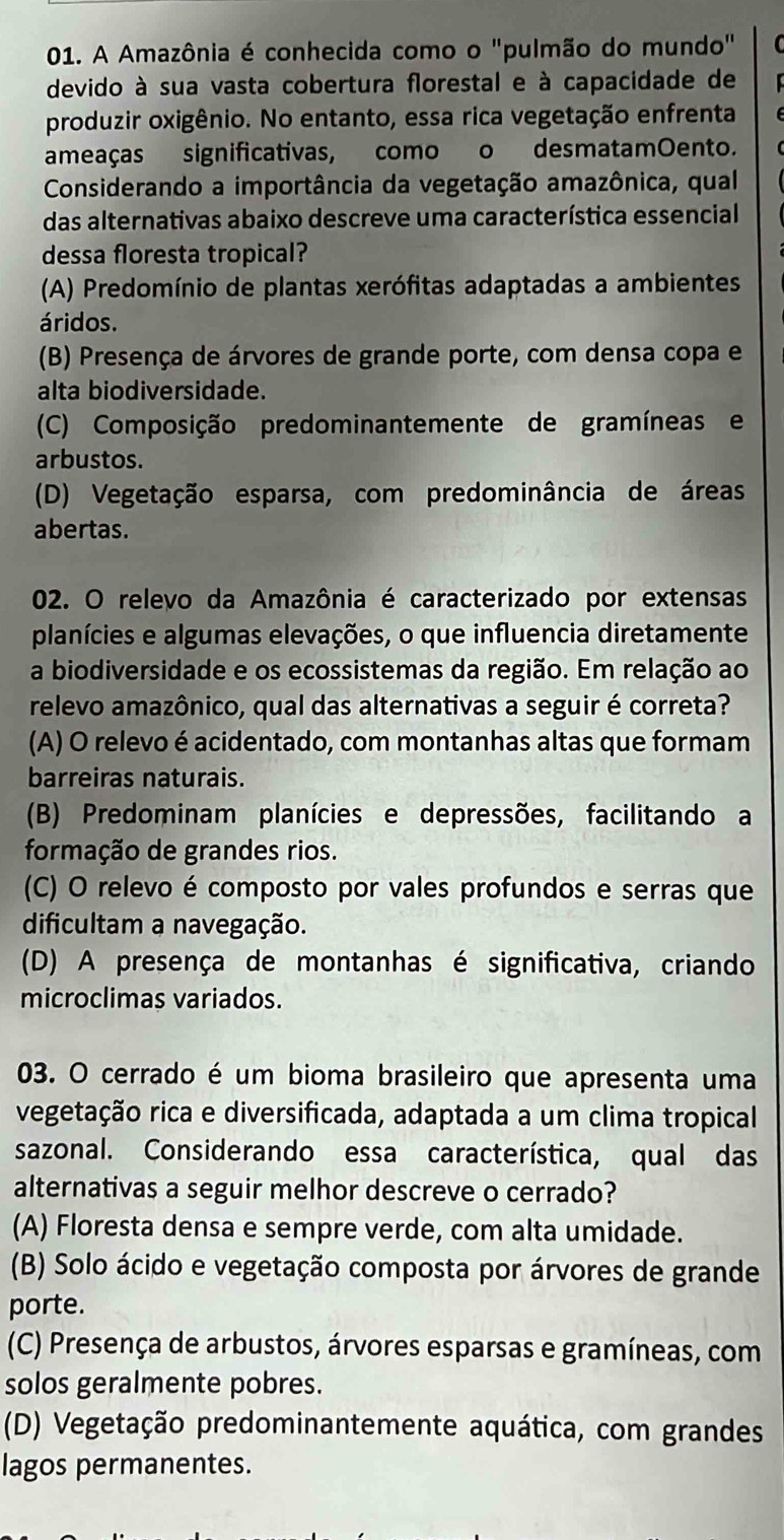 A Amazônia é conhecida como o "pulmão do mundo"
devido à sua vasta cobertura florestal e à capacidade de
produzir oxigênio. No entanto, essa rica vegetação enfrenta
ameaças significativas, como o desmatamOento.
Considerando a importância da vegetação amazônica, qual
das alternativas abaixo descreve uma característica essencial
dessa floresta tropical?
(A) Predomínio de plantas xerófitas adaptadas a ambientes
áridos.
(B) Presença de árvores de grande porte, com densa copa e
alta biodiversidade.
(C) Composição predominantemente de gramínease
arbustos.
(D) Vegetação esparsa, com predominância de áreas
abertas.
02. O relevo da Amazônia é caracterizado por extensas
planícies e algumas elevações, o que influencia diretamente
a biodiversidade e os ecossistemas da região. Em relação ao
relevo amazônico, qual das alternativas a seguir é correta?
(A) O relevo é acidentado, com montanhas altas que formam
barreiras naturais.
(B) Predominam planícies e depressões, facilitando a
formação de grandes rios.
(C) O relevo é composto por vales profundos e serras que
dificultam a navegação.
(D) A presença de montanhas é significativa, criando
microclimas variados.
03. O cerrado é um bioma brasileiro que apresenta uma
vegetação rica e diversificada, adaptada a um clima tropical
sazonal. Considerando essa característica, qual das
alternativas a seguir melhor descreve o cerrado?
(A) Floresta densa e sempre verde, com alta umidade.
(B) Solo ácido e vegetação composta por árvores de grande
porte.
(C) Presença de arbustos, árvores esparsas e gramíneas, com
solos geralmente pobres.
(D) Vegetação predominantemente aquática, com grandes
lagos permanentes.