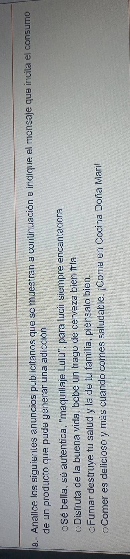 8.- Analice los siguientes anuncios publicitarios que se muestran a continuación e indique el mensaje que incita el consumo 
de un producto que pude generar una adicción. 
Sé bella, sé autentica, "maquillaje Lulú", para lucir siempre encantadora. 
Disfruta de la buena vida, bebe un trago de cerveza bien fría. 
Fumar destruye tu salud y la de tu familia, piénsalo bien. 
Comer es delicioso y más cuando comes saludable. ¡Come en Cocina Doña Mari!