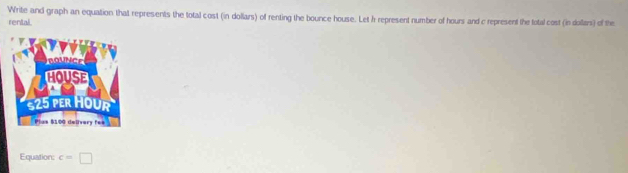 Write and graph an equation that represents the total cost (in dollars) of renting the bounce house. Let h represent number of hours and c represent the fotal cost (in dollars) of the 
rental. 
Equation: c=□