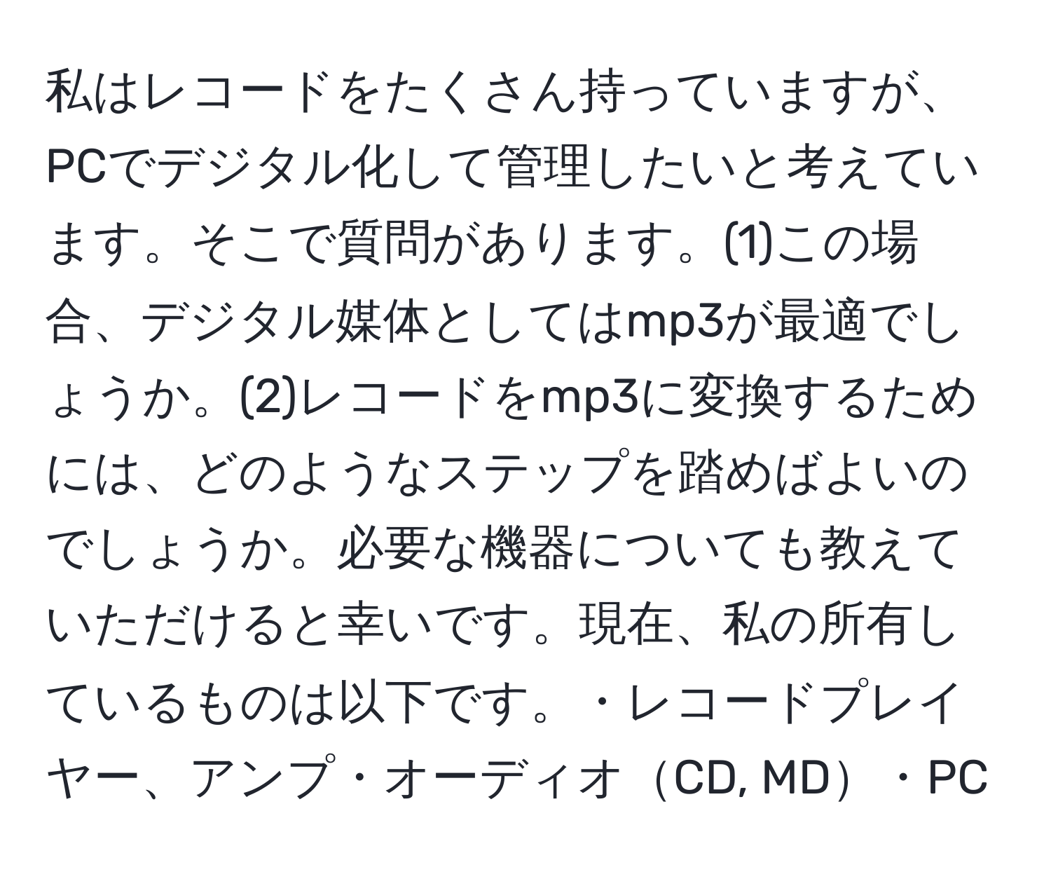 私はレコードをたくさん持っていますが、PCでデジタル化して管理したいと考えています。そこで質問があります。(1)この場合、デジタル媒体としてはmp3が最適でしょうか。(2)レコードをmp3に変換するためには、どのようなステップを踏めばよいのでしょうか。必要な機器についても教えていただけると幸いです。現在、私の所有しているものは以下です。・レコードプレイヤー、アンプ・オーディオCD, MD・PC