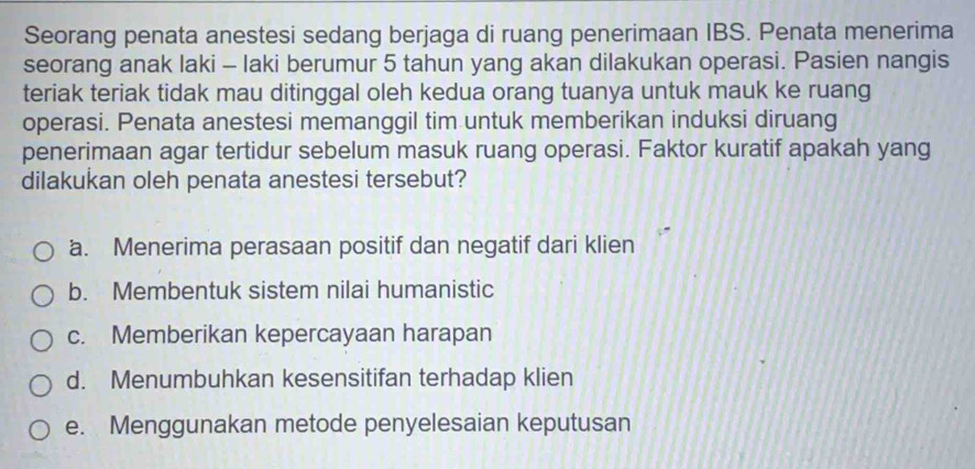 Seorang penata anestesi sedang berjaga di ruang penerimaan IBS. Penata menerima
seorang anak laki - laki berumur 5 tahun yang akan dilakukan operasi. Pasien nangis
teriak teriak tidak mau ditinggal oleh kedua orang tuanya untuk mauk ke ruang
operasi. Penata anestesi memanggil tim untuk memberikan induksi diruang
penerimaan agar tertidur sebelum masuk ruang operasi. Faktor kuratif apakah yang
dilakukan oleh penata anestesi tersebut?
a. Menerima perasaan positif dan negatif dari klien
b. Membentuk sistem nilai humanistic
c. Memberikan kepercayaan harapan
d. Menumbuhkan kesensitifan terhadap klien
e. Menggunakan metode penyelesaian keputusan