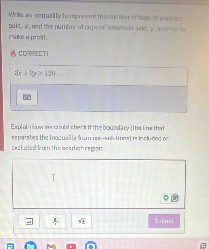 Write an inequality to represent the number of bags of popcom 
sold, x, and the number of cups of lemonade sold, y , in order to 
make a profit. 
CORRECT!
3x+2y>120
Explain how we could check if the boundary (the line that 
separates the inequality from non-solutions) is included or 
excluded from the solution region.
sqrt(± ) Submit