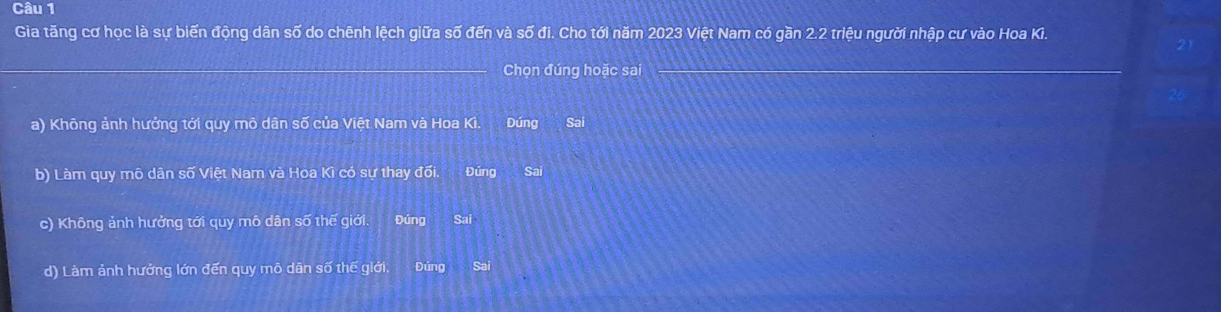 Gia tăng cơ học là sự biến động dân số do chênh lệch giữa số đến và số đi. Cho tới năm 2023 Việt Nam có gần 2.2 triệu người nhập cư vào Hoa Ki.
Chọn đúng hoặc sai
a) Không ảnh hưởng tới quy mô dân số của Việt Nam và Hoa Ki. Đúng Sai
b) Làm quy mô dân số Việt Nam và Hoa Kì có sự thay đối. Đúng Sai
c) Không ảnh hưởng tới quy mô dân số thế giới. Đúng Sai
d) Làm ảnh hưởng lớn đến quy mô dân số thế giới. Đúng Sai