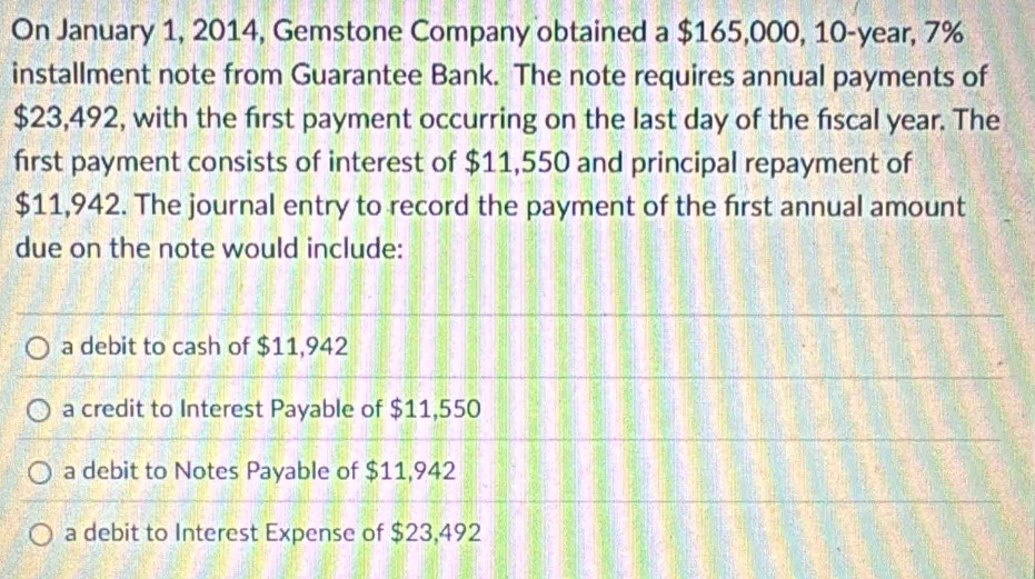 On January 1, 2014, Gemstone Company obtained a $165,000, 10-year, 7%
installment note from Guarantee Bank. The note requires annual payments of
$23,492, with the first payment occurring on the last day of the fiscal year. The
first payment consists of interest of $11,550 and principal repayment of
$11,942. The journal entry to record the payment of the first annual amount
due on the note would include:
a debit to cash of $11,942
a credit to Interest Payable of $11,550
a debit to Notes Payable of $11,942
a debit to Interest Expense of $23,492