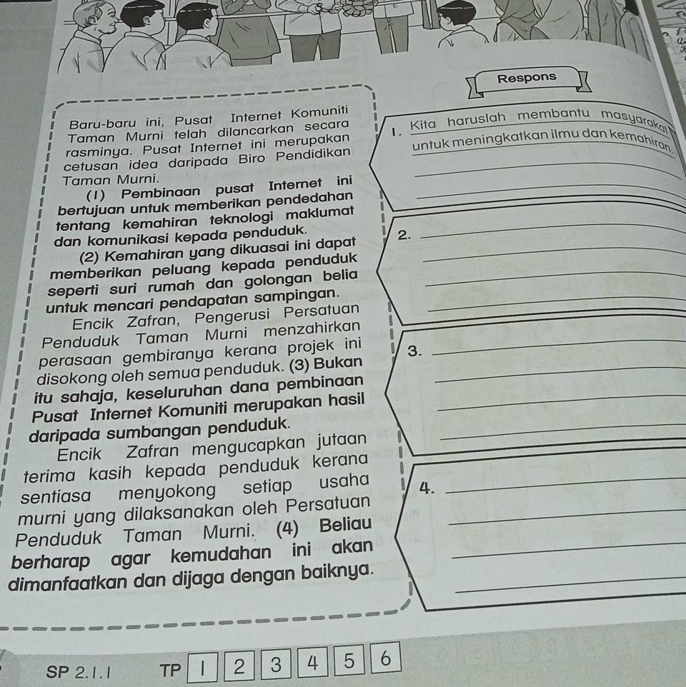 Baru-baru ini, Pusat Internet Komuniti 
Taman Murni telah dilancarkan secara Kita haruslah membantu masyaraka 
rasminya. Pusat Internet ini merupakan untuk meningkatkan ilmu dan kemahiran 
cetusan idea daripada Biro Pendidikan_ 
Taman Murni. 
(1) Pembinaan pusat Internet ini_ 
bertujuan untuk memberikan pendedahan 
tentang kemahiran teknologi maklumat_ 
dan komunikasi kepada penduduk. 
(2) Kemahiran yang dikuasai ini dapat 2._ 
memberikan peluang kepada penduduk _ 
seperti suri rumah dan golongan belia 
untuk mencari pendapatan sampingan._ 
Encik Zafran, Pengerusi Persatuan 
Penduduk Taman Murni menzahirkan_ 
perasaan gembiranya kerana projek ini 3. 
disokong oleh semua penduduk. (3) Bukan_ 
itu sahaja, keseluruhan dana pembinaan_ 
Pusat Internet Komuniti merupakan hasil 
daripada sumbangan penduduk._ 
Encik Zafran mengucapkan jutaan 
terima kasih kepada penduduk kerana 
sentiasa menyokong setiap usaha 4._ 
murni yang dilaksanakan oleh Persatuan_ 
Penduduk Taman Murni. (4) Beliau 
berharap agar kemudahan ini akan _ 
dimanfaatkan dan dijaga dengan baiknya._ 
SP 2.1.1 TP 2 3 4 5 6