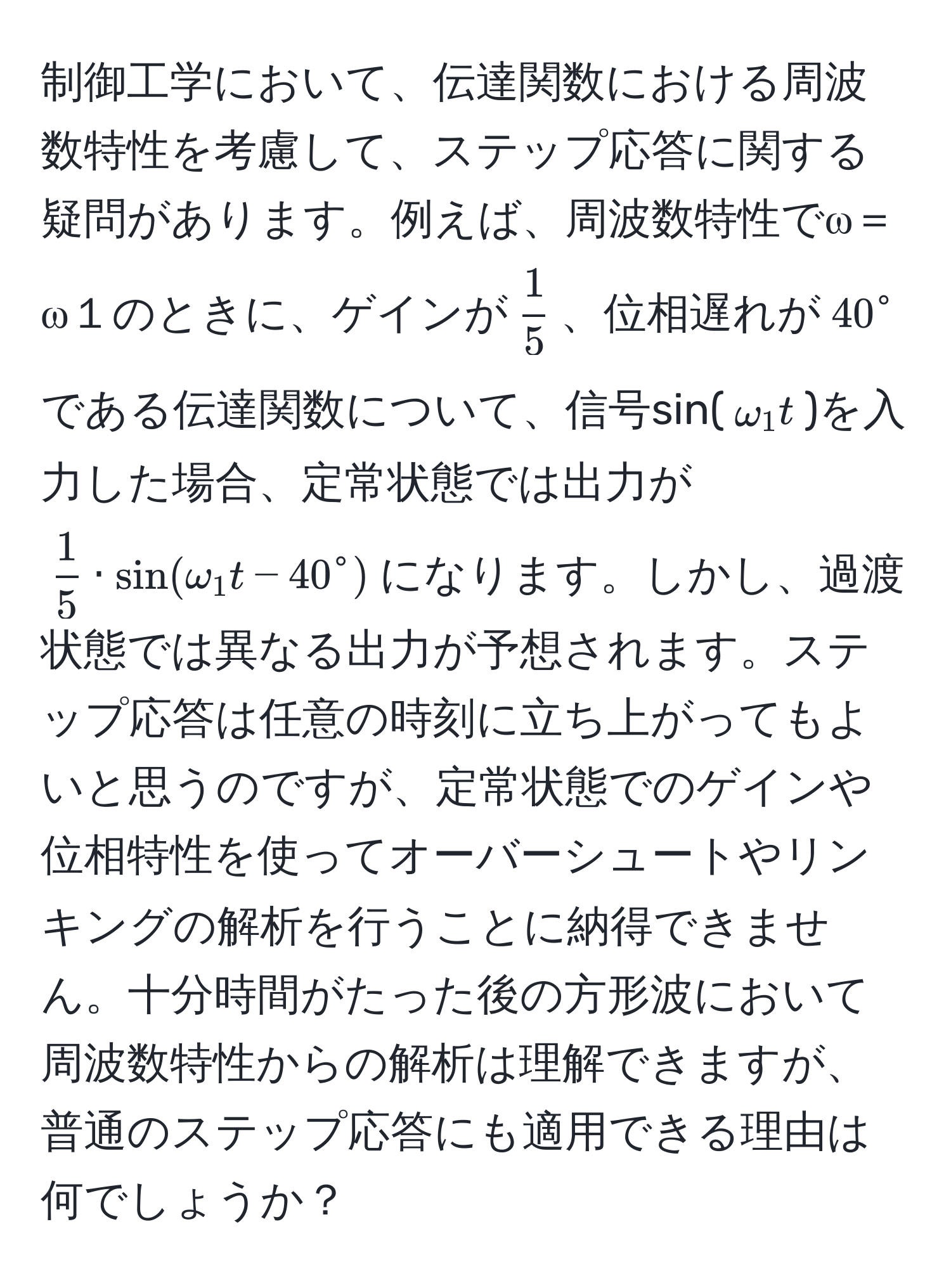 制御工学において、伝達関数における周波数特性を考慮して、ステップ応答に関する疑問があります。例えば、周波数特性でω＝ω１のときに、ゲインが$ 1/5 $、位相遅れが$40^(circ$である伝達関数について、信号sin($omega_1 t$)を入力した場合、定常状態では出力が$frac1)5 · sin(omega_1 t - 40°)$になります。しかし、過渡状態では異なる出力が予想されます。ステップ応答は任意の時刻に立ち上がってもよいと思うのですが、定常状態でのゲインや位相特性を使ってオーバーシュートやリンキングの解析を行うことに納得できません。十分時間がたった後の方形波において周波数特性からの解析は理解できますが、普通のステップ応答にも適用できる理由は何でしょうか？