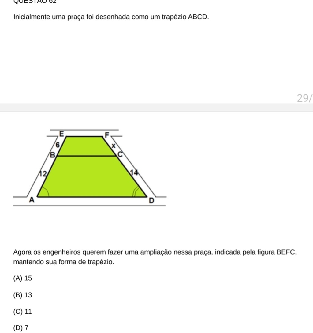 Inicialmente uma praça foi desenhada como um trapézio ABCD.
29/
Agora os engenheiros querem fazer uma ampliação nessa praça, indicada pela figura BEFC,
mantendo sua forma de trapézio.
(A) 15
(B) 13
(C) 11
(D) 7