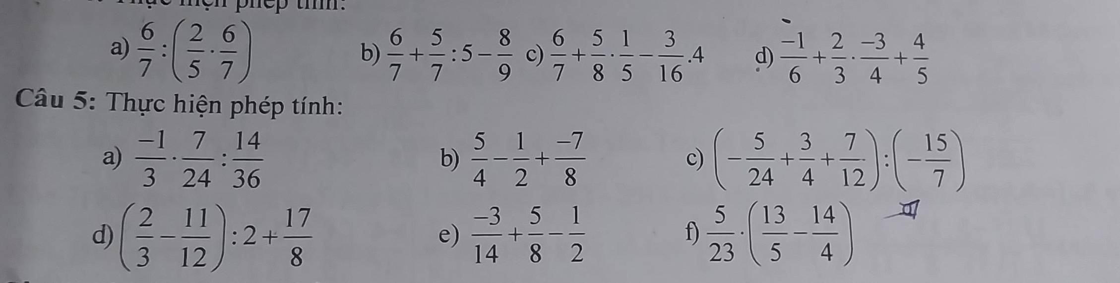 hen phep tiì: 
a)  6/7 :( 2/5 ·  6/7 )
b)  6/7 + 5/7 :5- 8/9  c)  6/7 + 5/8 ·  1/5 - 3/16 · 4 d)  (-1)/6 + 2/3 ·  (-3)/4 + 4/5 
Câu 5: Thực hiện phép tính: 
a)  (-1)/3 ·  7/24 : 14/36  b)  5/4 - 1/2 + (-7)/8  c) (- 5/24 + 3/4 + 7/12 ):(- 15/7 )
d) ( 2/3 - 11/12 ):2+ 17/8   (-3)/14 + 5/8 - 1/2  f)  5/23 · ( 13/5 - 14/4 )
e)