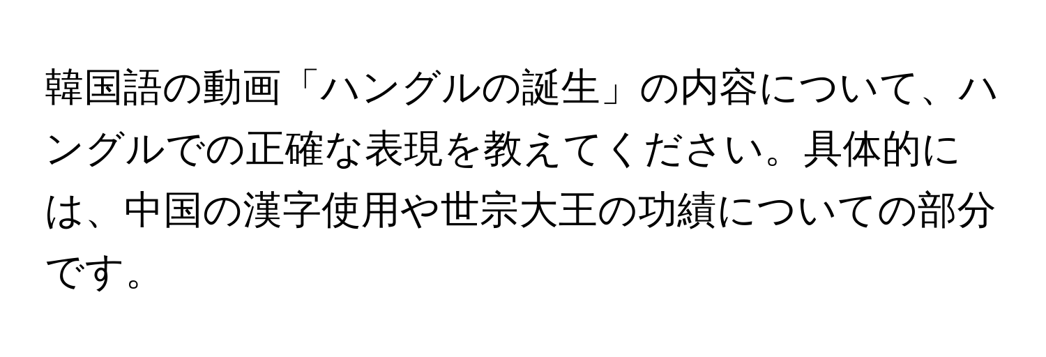 韓国語の動画「ハングルの誕生」の内容について、ハングルでの正確な表現を教えてください。具体的には、中国の漢字使用や世宗大王の功績についての部分です。