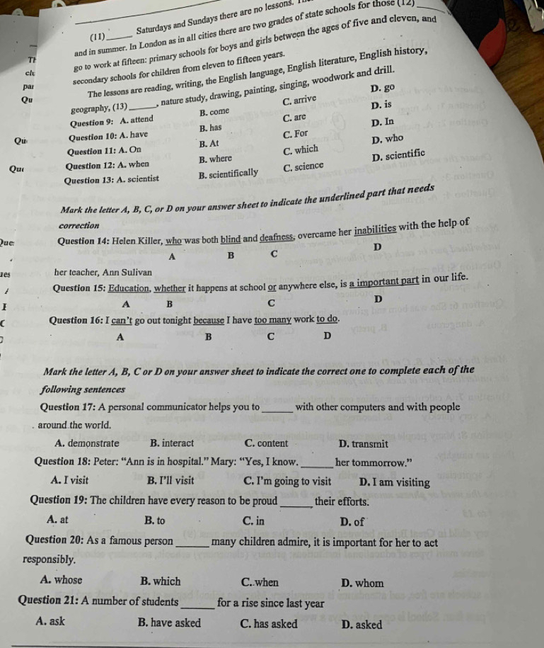 (11) Saturdays and Sundays there are no lessons. I
and in summer. In London as in all cities there are two grades of state schools for those (12_
  
cl go to work at fifteen: primary schools for boys and girls between the ages of five and eleven, and
Tt
secondary schools for children from eleven to fifteen years.
Qu The lessons are reading, writing, the English language, English literature, English history,
par
D. go
geography, (13) , nature study, drawing, painting, singing, woodwork and drill.
Question 9: A. attend B. come C. arrive D. is
C. are
Qu Question 10:A. have B. has D. In
Question 11: : A. On B. At C. For
C. which D. who
C. science D. scientific
Qu Question 12:A when B. where
Question 13:A. scientist B. scientifically
Mark the letter A, B, C, or D on your answer sheet to indicate the underlined part that needs
correction
Que Question 14: Helen Killer, who was both blind and deafness, overcame her inabilities with the help of
D
A B C
1es her teacher, Ann Sulivan
Question 15: Education, whether it happens at school or anywhere else, is a important part in our life.
I
A B
C
D
( Question 16: I can’t go out tonight because I have too many work to do.
A
B C D
Mark the letter A, B, C or D on your answer sheet to indicate the correct one to complete each of the
following sentences
Question 17: A personal communicator helps you to _with other computers and with people
around the world.
A. demonstrate B. interact C. content D. transmit
_
Question 18: Peter: “Ann is in hospital.” Mary: “Yes, I know. her tommorrow.”
A. I visit B. I’ll visit C. I'm going to visit D. I am visiting
Question 19: The children have every reason to be proud_ their efforts.
A. at B. to C. in D. of
Question 20: As a famous person _many children admire, it is important for her to act
responsibly.
A. whose B. which C. when D. whom
Question 21: A number of students _for a rise since last year
A. ask B. have asked C. has asked D. asked