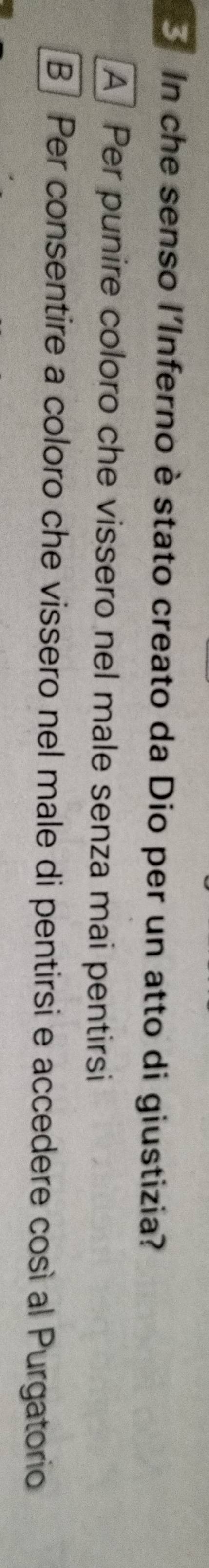 In che senso l'Inferno è stato creato da Dio per un atto di giustizia?
A Per punire coloro che vissero nel male senza mai pentirsi
B Per consentire a coloro che vissero nel male di pentirsi e accedere così al Purgatorio
