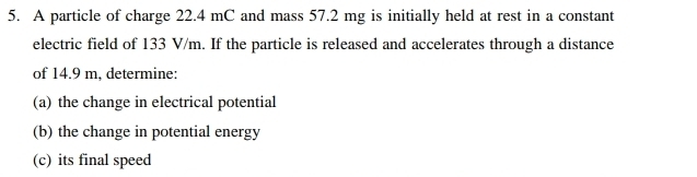 A particle of charge 22.4 mC and mass 57.2 mg is initially held at rest in a constant 
electric field of 133 V/m. If the particle is released and accelerates through a distance 
of 14.9 m, determine: 
(a) the change in electrical potential 
(b) the change in potential energy 
(c) its final speed