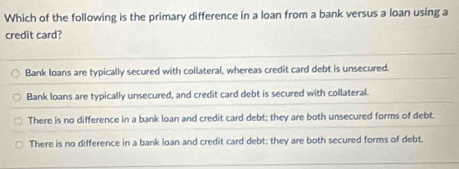 Which of the following is the primary difference in a loan from a bank versus a loan using a
credit card?
Bank loans are typically secured with collateral, whereas credit card debt is unsecured.
Bank loans are typically unsecured, and credit card debt is secured with collateral.
There is no difference in a bank loan and credit card debt; they are both unsecured forms of debt.
There is no difference in a bank loan and credit card debt; they are both secured forms of debt.