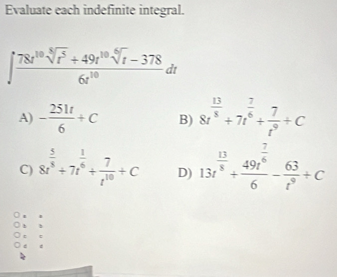 Evaluate each indefinite integral.
∈t  (78t^(10)sqrt[8](t^5)+49t^(10)sqrt[6](t)-378)/6t^(10) dt
A) - 251t/6 +C 8t^(frac 13)8/ 7t^(frac 7)6+ 7/t^9 / C
B)
C) 8t^(frac 5)8/ 7t^(frac 1)6/  7/t^(10) +C 13t^(frac 13)8+frac 49t^(frac 7)66- 63/t^9 +C
D)
. 1
t
6