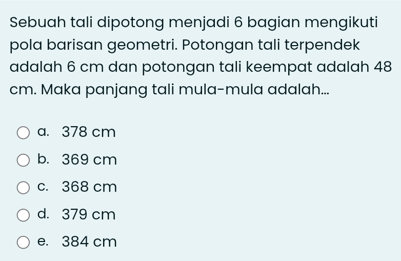 Sebuah tali dipotong menjadi 6 bagian mengikuti
pola barisan geometri. Potongan tali terpendek
adalah 6 cm dan potongan tali keempat adalah 48
cm. Maka panjang tali mula-mula adalah...
a. 378 cm
b. 369 cm
c. 368 cm
d. 379 cm
e. 384 cm