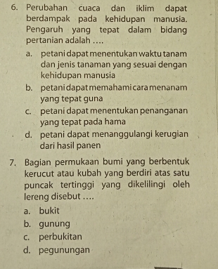 Perubahan cuaca dan iklim dapat
berdampak pada kehidupan manusia.
Pengaruh yang tepat dalam bidang
pertanian adalah ....
a. petani dapat menentukan waktu tanam
dan jenis tanaman yang sesuai dengan
kehidupan manusia
b. petani dapat memahami cara menanam
yang tepat guna
c. petani dapat menentukan penanganan
yang tepat pada hama
d. petani dapat menanggulangi kerugian
dari hasil panen
7. Bagian permukaan bumi yang berbentuk
kerucut atau kubah yanq berdiri atas satu
puncak tertinggi yang dikelilingi oleh
lereng disebut ....
a. bukit
b. gunung
c. perbukitan
d. pegunungan