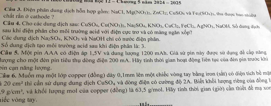 nương hòa học 12 - Chương 5 năm 1 2 02 4- 2025
Câu 3. Điện phân dung dịch hỗn hợp gồm: NaCl, Mg(NO_3)_2,ZnCl_2;CuSO_4 và Fe_2(SO_4)_3 , thu được bao nhiêu
chất rắn ở cathode ?
Câu 4. Cho các dung dịch sau: CuS CuSO_4,Cu(NO_3)_2,Na_2SO_4,KNO_3,CuCl_2,FeCl_2,AgNO_3 , NaOH. Số dung dịch
sau khi điện phân cho môi trường acid với điện cực trơ và có màng ngăn xwidehat O p?
Các dung dịch Na_2SO_4,KNO_3 và NaOH chỉ có nước điện phân.
Số dung dịch tạo môi trường acid sau khi điện phân là: 3.
Câu 5. Một pin AAA có điện áp 1,5V và dung lượng 1200 mAh. Giả sử pin này được sử dụng đề cấp năng
lượng cho một đèn pin tiêu thụ dòng điện 200 mA. Hãy tính thời gian hoạt động liên tục của đèn pin trước khi
bin cạn năng lượng.
Câu 6. Muốn mạ một lớp copper (đồng) dày 0,1mm lên một chiếc vòng tay bằng iron (sắt) có diện tích bề mặt
20cm^2 thì cần sử dụng dung dịch CuSO_4 và dòng điện có cường độ 2A. Biết khối lượng riêng của đồng là
9g/cm^3 , và khối lượng mol của copper (đồng) là 63,5 g/mol. Hãy tính thời gian (giờ) cần thiết để mạ xon
niếc vòng tay.
Hết