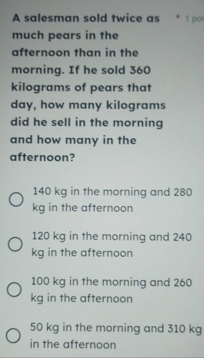 A salesman sold twice as 1 poi
much pears in the
afternoon than in the
morning. If he sold 360
kilograms of pears that
day, how many kilograms
did he sell in the morning
and how many in the
afternoon?
140 kg in the morning and 280
kg in the afternoon
120 kg in the morning and 240
kg in the afternoon
100 kg in the morning and 260
kg in the afternoon
50 kg in the morning and 310 kg
in the afternoon