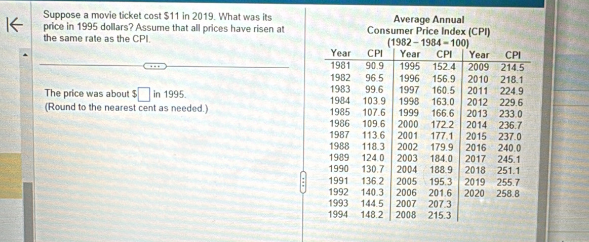 Suppose a movie ticket cost $11 in 2019. What was its
price in 1995 dollars? Assume that all prices have risen at
the same rate as the CPI.
The price was about $□ in1995.
(Round to the nearest cent as needed.)