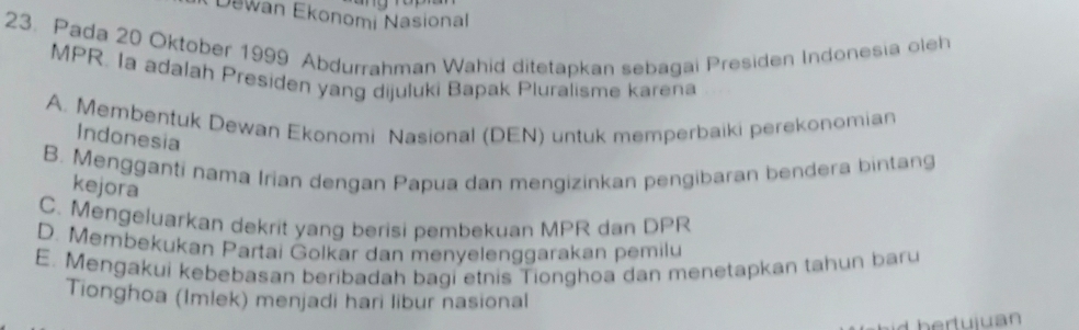 Dewan Ekonomi Nasional
23. Pada 20 Oktober 1999 Abdurrahman Wahid ditetapkan sebagai Presiden Indonesia oleh
MPR. Ia adalah Presiden yang dijuluki Bapak Pluralisme karena
A. Membentuk Dewan Ekonomi Nasional (DEN) untuk memperbaiki perekonomian
Indonesia
B. Mengganti nama Irian dengan Papua dan mengizinkan pengibaran bendera bintang
kejora
C. Mengeluarkan dekrit yang berisi pembekuan MPR dan DPR
D. Membekukan Partai Golkar dan menyelenggarakan pemilu
E. Mengakui kebebasan beribadah bagi etnis Tionghoa dan menetapkan tahun baru
Tionghoa (Imlek) menjadi hari libur nasional
L hertuiu an