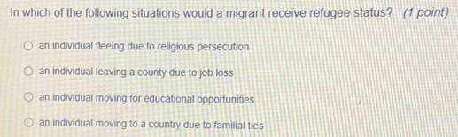 In which of the following situations would a migrant receive refugee status? (1 point)
an individual fleeing due to religious persecution
an individual leaving a county due to job loss
an individual moving for educational opportunities
an individual moving to a country due to familial ties