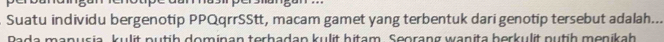 Suatu individu bergenotip PPQqrrSStt, macam gamet yang terbentuk dari genotip tersebut adalah... 
Pada manusia, kulit putih dominan terhadan kulit hitam. Seorang wanita berkulit nutih menikah