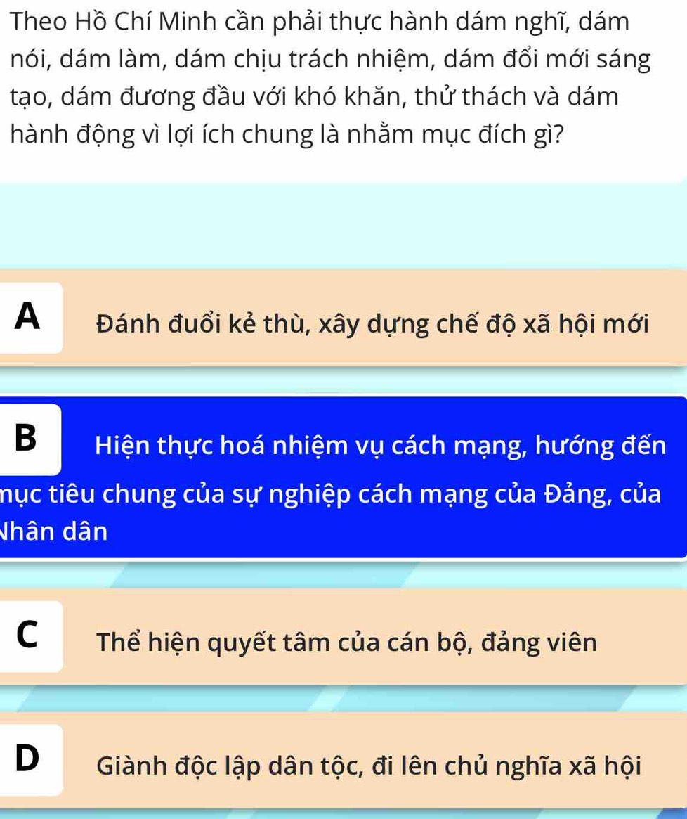 Theo Hồ Chí Minh cần phải thực hành dám nghĩ, dám
nói, dám làm, dám chịu trách nhiệm, dám đổi mới sáng
tạo, dám đương đầu với khó khăn, thử thách và dám
hành động vì lợi ích chung là nhằm mục đích gì?
A Đánh đuổi kẻ thù, xây dựng chế độ xã hội mới
B Hiện thực hoá nhiệm vụ cách mạng, hướng đến
mục tiêu chung của sự nghiệp cách mạng của Đảng, của
Nhân dân
C Thể hiện quyết tâm của cán bộ, đảng viên
D Giành độc lập dân tộc, đi lên chủ nghĩa xã hội