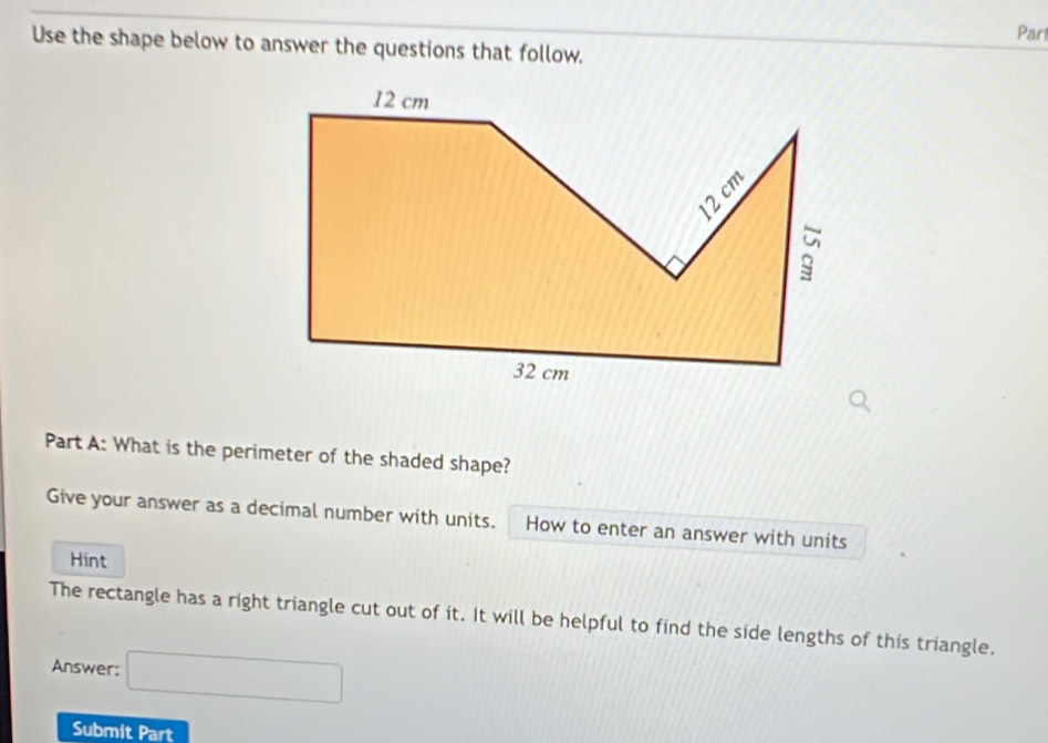 Part 
Use the shape below to answer the questions that follow. 
Part A: What is the perimeter of the shaded shape? 
Give your answer as a decimal number with units. How to enter an answer with units 
Hint 
The rectangle has a right triangle cut out of it. It will be helpful to find the side lengths of this triangle. 
Answer: □ 
Submit Part