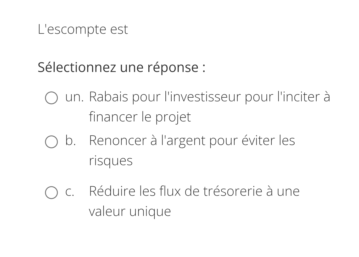 L'escompte est
Sélectionnez une réponse :
un. Rabais pour l'investisseur pour l'inciter à
financer le projet
b. Renoncer à l'argent pour éviter les
risques
c. Réduire les flux de trésorerie à une
valeur unique