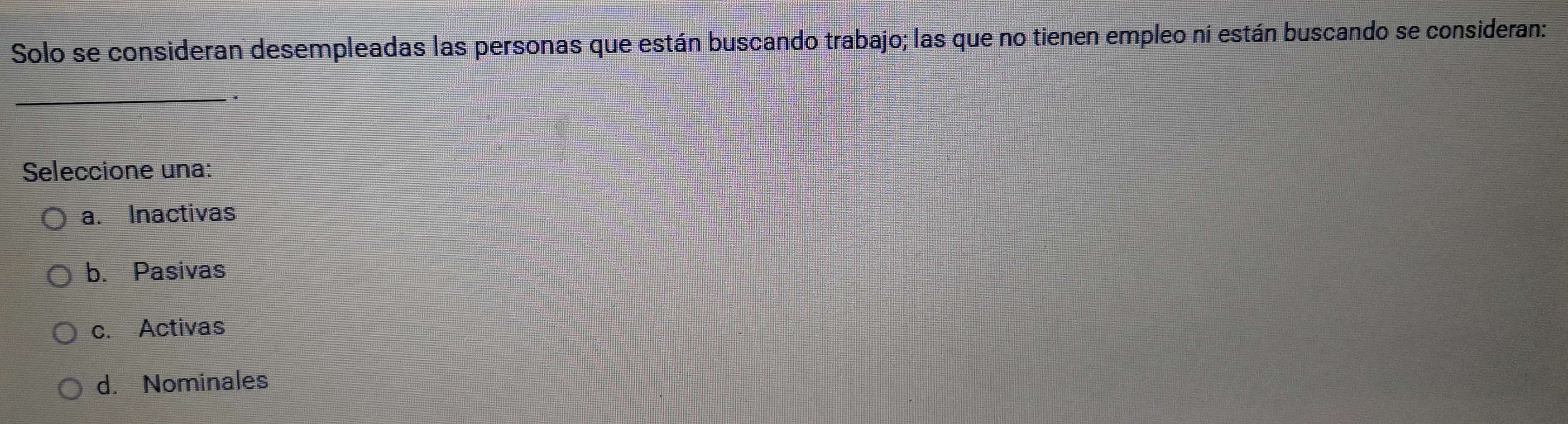 Solo se consideran desempleadas las personas que están buscando trabajo; las que no tienen empleo ní están buscando se consideran:
_
*
Seleccione una:
a. Inactivas
b. Pasivas
c. Activas
d. Nominales