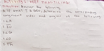 ACTIVITgZ: KEEP PRALTICING! 
pirection: Answer the following. 
A. If △ MAT ≌ △ GEO , determine the corresponding 
congruent sides and angles of the following. 
1. ∠ A
7. overline EO
3. ∠ G
4. ∠ O
_ 
5. overline TM
_