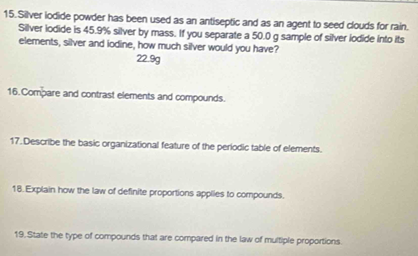 Silver iodide powder has been used as an antiseptic and as an agent to seed clouds for rain.
Silver iodide is 45.9% silver by mass. If you separate a 50.0 g sample of silver iodide into its
elements, silver and iodine, how much silver would you have?
22.9g
16. Compare and contrast elements and compounds.
17.Describe the basic organizational feature of the periodic table of elements.
18.Explain how the law of definite proportions applies to compounds.
19.State the type of compounds that are compared in the law of multiple proportions.