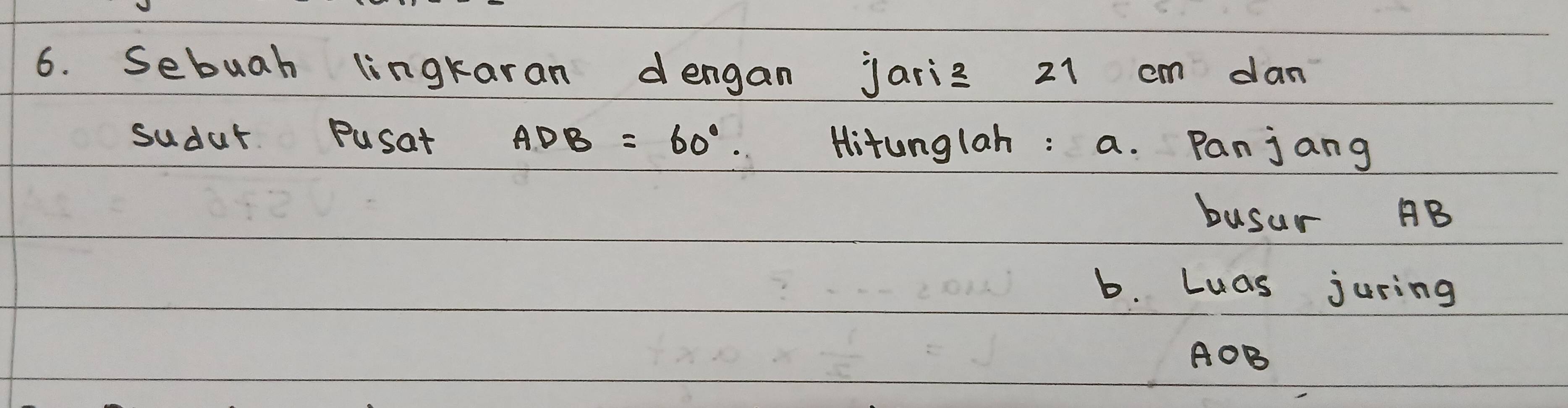 Sebuah lingkaran dengan jariz 21 cm dan 
sudur Pusat ADB=60°. Hitunglah : a. Panjang 
busur B
b. Luas juring
AOB