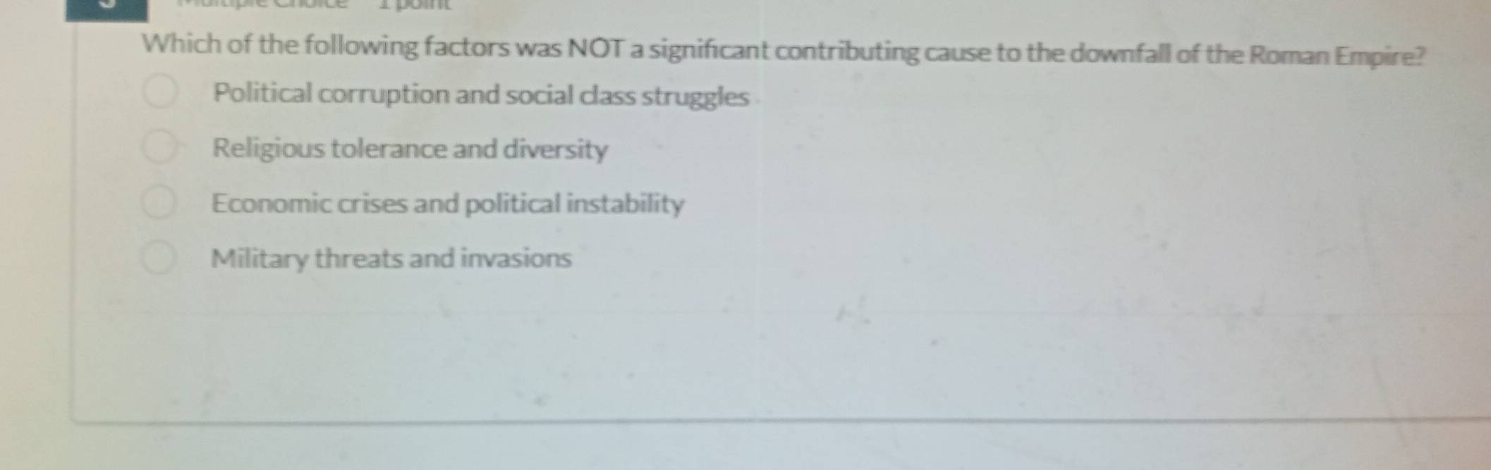 Which of the following factors was NOT a significant contributing cause to the downfall of the Roman Empire?
Political corruption and social class struggles
Religious tolerance and diversity
Economic crises and political instability
Military threats and invasions