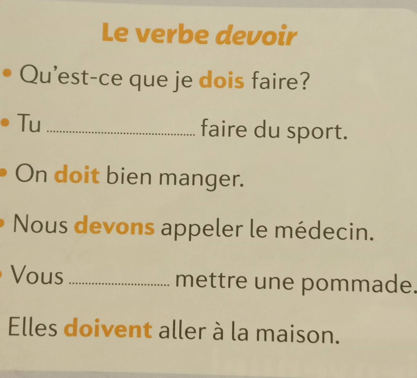 Le verbe devoir 
Qu'est-ce que je dois faire? 
Tu_ 
faire du sport. 
On doit bien manger. 
Nous devons appeler le médecin. 
Vous_ 
mettre une pommade. 
Elles doivent aller à la maison.