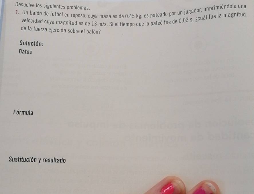 Resuelve los siguientes problemas. 
1. Un balón de futbol en reposo, cuya masa es de 0.45 kg, es pateado por un jugador, imprimiéndole una 
velocidad cuya magnitud es de 13 m/s. Si el tiempo que lo pateó fue de 0.02 s, ¿cuál fue la magnitud 
de la fuerza ejercida sobre el balón? 
Solución: 
Datos 
Fórmula 
Sustitución y resultado