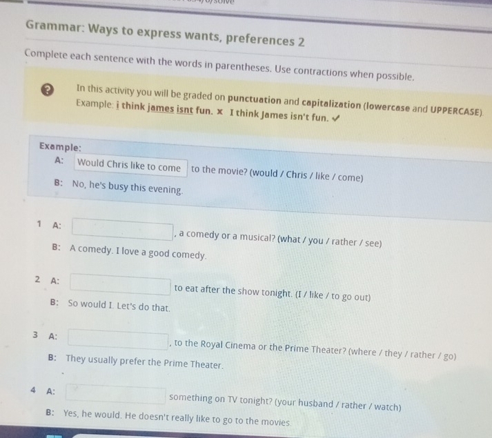 Grammar: Ways to express wants, preferences 2 
Complete each sentence with the words in parentheses. Use contractions when possible. 
? In this activity you will be graded on punctuation and capitalization (lowercase and UPPERCASE). 
Example: i think james isnt fun. x I think James isn't fun. √ 
Example: 
A: Would Chris like to come to the movie? (would / Chris / like / come) 
B: No, he's busy this evening. 
1 A: , a comedy or a musical? (what / you / rather / see) 
B: A comedy. I love a good comedy. 
2 A: to eat after the show tonight. (I / like / to go out) 
B: So would I. Let's do that. 
3 A: , to the Royal Cinema or the Prime Theater? (where / they / rather / go) 
B: They usually prefer the Prime Theater. 
4 A: something on TV tonight? (your husband / rather / watch) 
B: Yes, he would. He doesn't really like to go to the movies