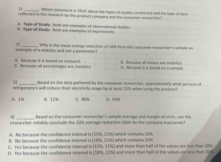 Which statement is TRUE about the types of studies conducted and the type of data
collected in the research by the product company and the consumer researcher?
A. Type of Study: Both are examples of observational studies
B. Type of Study: Both are examples of experiments
2) _Why is the mean energy reduction of 18% from the consumer researcher’s sample an
example of a statistic and not a parameter?
A. Because it is based on research B. Because all means are statistics
C. Because all percentages are statistics D. Because it is based on a sample
3) _Based on the data gathered by the consumer researcher, approximately what percent of
refrigerators will reduce their electricity usage by at least 25% when using the product?
A. 1% B. 12% C. 88% D、 99%
4) _Based on the consumer researcher’s sample average and margin of error, can the
researcher reliably conclude the 20% average reduction claim by the company inaccurate?
A. No because the confidence interval is (15% ,21% ) which contains 20%
B. No because the confidence interval is (18% ,21% ) which contains 20%
C. Yes because the confidence interval is (15% ,21% ) and more than half of the values are less than 20%
D. Yes because the confidence interval is (18% ,21% ) and more than half of the values are less than 20%